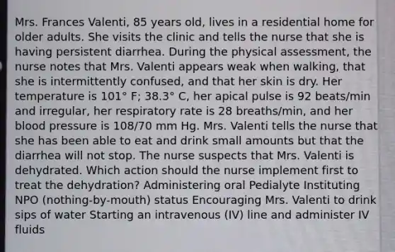 Mrs. Frances Valenti, 85 years old, lives in a residential home for older adults. She visits the clinic and tells the nurse that she is having persistent diarrhea. During the physical assessment, the nurse notes that Mrs. Valenti appears weak when walking, that she is intermittently confused, and that her skin is dry. Her temperature is 101° F; 38.3° C, her apical pulse is 92 beats/min and irregular, her respiratory rate is 28 breaths/min, and her blood pressure is 108/70 mm Hg. Mrs. Valenti tells the nurse that she has been able to eat and drink small amounts but that the diarrhea will not stop. The nurse suspects that Mrs. Valenti is dehydrated. Which action should the nurse implement first to treat the dehydration? Administering oral Pedialyte Instituting NPO (nothing-by-mouth) status Encouraging Mrs. Valenti to drink sips of water Starting an intravenous (IV) line and administer IV fluids