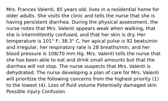 Mrs. Frances Valenti, 85 years old, lives in a residential home for older adults. She visits the clinic and tells the nurse that she is having persistent diarrhea. During the physical assessment, the nurse notes that Mrs. Valenti appears weak when walking, that she is intermittently confused, and that her skin is dry. Her temperature is 101° F; 38.3° C, her apical pulse is 92 beats/min and irregular, her respiratory rate is 28 breaths/min, and her blood pressure is 108/70 mm Hg. Mrs. Valenti tells the nurse that she has been able to eat and drink small amounts but that the diarrhea will not stop. The nurse suspects that Mrs. Valenti is dehydrated. The nurse developing a plan of care for Mrs. Valenti will prioritize the following concerns from the highest priority (1) to the lowest (4). Loss of fluid volume Potentially damaged skin Possible injury Confusion