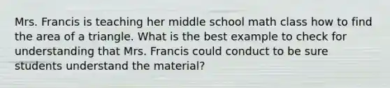 Mrs. Francis is teaching her middle school math class how to find the area of a triangle. What is the best example to check for understanding that Mrs. Francis could conduct to be sure students understand the material?