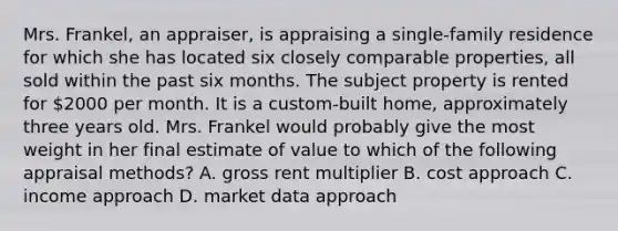 Mrs. Frankel, an appraiser, is appraising a single-family residence for which she has located six closely comparable properties, all sold within the past six months. The subject property is rented for 2000 per month. It is a custom-built home, approximately three years old. Mrs. Frankel would probably give the most weight in her final estimate of value to which of the following appraisal methods? A. gross rent multiplier B. cost approach C. income approach D. market data approach