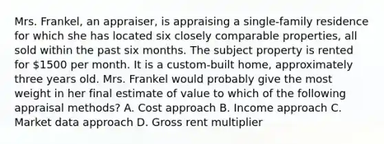 Mrs. Frankel, an appraiser, is appraising a single-family residence for which she has located six closely comparable properties, all sold within the past six months. The subject property is rented for 1500 per month. It is a custom-built home, approximately three years old. Mrs. Frankel would probably give the most weight in her final estimate of value to which of the following appraisal methods? A. Cost approach B. Income approach C. Market data approach D. Gross rent multiplier