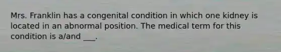 Mrs. Franklin has a congenital condition in which one kidney is located in an abnormal position. The medical term for this condition is a/and ___.