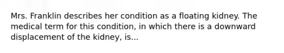 Mrs. Franklin describes her condition as a floating kidney. The medical term for this condition, in which there is a downward displacement of the kidney, is...