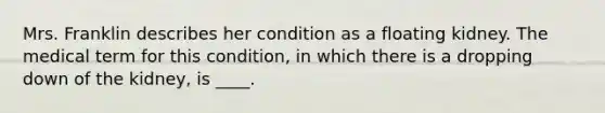 Mrs. Franklin describes her condition as a floating kidney. The medical term for this condition, in which there is a dropping down of the kidney, is ____.