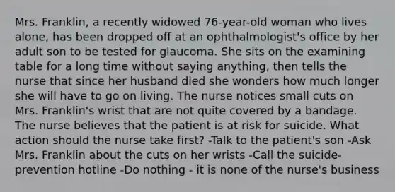 Mrs. Franklin, a recently widowed 76-year-old woman who lives alone, has been dropped off at an ophthalmologist's office by her adult son to be tested for glaucoma. She sits on the examining table for a long time without saying anything, then tells the nurse that since her husband died she wonders how much longer she will have to go on living. The nurse notices small cuts on Mrs. Franklin's wrist that are not quite covered by a bandage. The nurse believes that the patient is at risk for suicide. What action should the nurse take first? -Talk to the patient's son -Ask Mrs. Franklin about the cuts on her wrists -Call the suicide-prevention hotline -Do nothing - it is none of the nurse's business