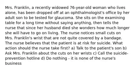 Mrs. Franklin, a recently widowed 76-year-old woman who lives alone, has been dropped off at an ophthalmologist's office by her adult son to be tested for glaucoma. She sits on the examining table for a long time without saying anything, then tells the nurse that since her husband died she wonders how much longer she will have to go on living. The nurse notices small cuts on Mrs. Franklin's wrist that are not quite covered by a bandage. The nurse believes that the patient is at risk for suicide. What action should the nurse take first? a) Talk to the patient's son b) Ask Mrs. Franklin about the cuts on her wrists c) Call the suicide-prevention hotline d) Do nothing - it is none of the nurse's business