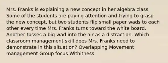 Mrs. Franks is explaining a new concept in her algebra class. Some of the students are paying attention and trying to grasp the new concept, but two students flip small paper wads to each other every time Mrs. Franks turns toward the white board. Another tosses a big wad into the air as a distraction. Which classroom management skill does Mrs. Franks need to demonstrate in this situation? Overlapping Movement management Group focus Withitness