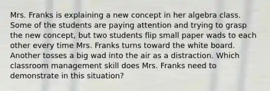 Mrs. Franks is explaining a new concept in her algebra class. Some of the students are paying attention and trying to grasp the new concept, but two students flip small paper wads to each other every time Mrs. Franks turns toward the white board. Another tosses a big wad into the air as a distraction. Which classroom management skill does Mrs. Franks need to demonstrate in this situation?