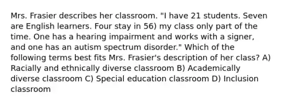 Mrs. Frasier describes her classroom. "I have 21 students. Seven are English learners. Four stay in 56) my class only part of the time. One has a hearing impairment and works with a signer, and one has an autism spectrum disorder." Which of the following terms best fits Mrs. Frasier's description of her class? A) Racially and ethnically diverse classroom B) Academically diverse classroom C) Special education classroom D) Inclusion classroom