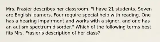 Mrs. Frasier describes her classroom. "I have 21 students. Seven are English learners. Four require special help with reading. One has a hearing impairment and works with a signer, and one has an autism spectrum disorder." Which of the following terms best fits Mrs. Frasier's description of her class?