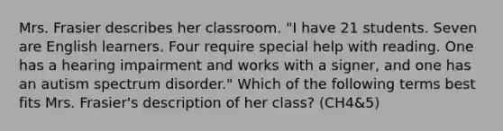 Mrs. Frasier describes her classroom. "I have 21 students. Seven are English learners. Four require special help with reading. One has a hearing impairment and works with a signer, and one has an autism spectrum disorder." Which of the following terms best fits Mrs. Frasier's description of her class? (CH4&5)