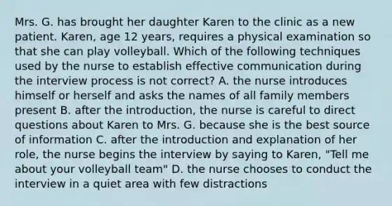 Mrs. G. has brought her daughter Karen to the clinic as a new patient. Karen, age 12 years, requires a physical examination so that she can play volleyball. Which of the following techniques used by the nurse to establish effective communication during the interview process is not correct? A. the nurse introduces himself or herself and asks the names of all family members present B. after the introduction, the nurse is careful to direct questions about Karen to Mrs. G. because she is the best source of information C. after the introduction and explanation of her role, the nurse begins the interview by saying to Karen, "Tell me about your volleyball team" D. the nurse chooses to conduct the interview in a quiet area with few distractions