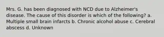 Mrs. G. has been diagnosed with NCD due to Alzheimer's disease. The cause of this disorder is which of the following? a. Multiple small brain infarcts b. Chronic alcohol abuse c. Cerebral abscess d. Unknown