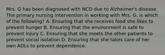 Mrs. G has been diagnosed with NCD due to Alzheimer's disease. The primary nursing intervention in working with Mrs. G. is which of the following? A. Ensuring that she receives food she likes to prevent hunger B. Ensuring that the environment is safe to prevent injury C. Ensuring that she meets the other patients to prevent social isolation D. Ensuring that she takes care of her own ADLs to prevent dependence.