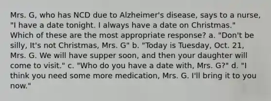 Mrs. G, who has NCD due to Alzheimer's disease, says to a nurse, "I have a date tonight. I always have a date on Christmas." Which of these are the most appropriate response? a. "Don't be silly, It's not Christmas, Mrs. G" b. "Today is Tuesday, Oct. 21, Mrs. G. We will have supper soon, and then your daughter will come to visit." c. "Who do you have a date with, Mrs. G?" d. "I think you need some more medication, Mrs. G. I'll bring it to you now."