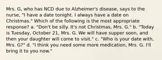 Mrs. G, who has NCD due to Alzheimer's disease, says to the nurse, "I have a date tonight. I always have a date on Christmas." Which of the following is the most appropriate response? a. "Don't be silly. It's not Christmas, Mrs. G." b. "Today is Tuesday, October 21, Mrs. G. We will have supper soon, and then your daughter will come to visit." c. "Who is your date with, Mrs. G?" d. "I think you need some more medication, Mrs. G. I'll bring it to you now."