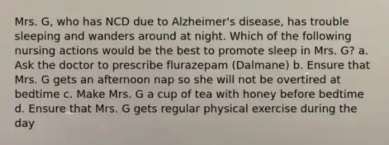 Mrs. G, who has NCD due to Alzheimer's disease, has trouble sleeping and wanders around at night. Which of the following nursing actions would be the best to promote sleep in Mrs. G? a. Ask the doctor to prescribe flurazepam (Dalmane) b. Ensure that Mrs. G gets an afternoon nap so she will not be overtired at bedtime c. Make Mrs. G a cup of tea with honey before bedtime d. Ensure that Mrs. G gets regular physical exercise during the day