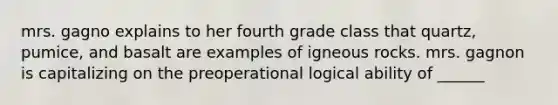 mrs. gagno explains to her fourth grade class that quartz, pumice, and basalt are examples of igneous rocks. mrs. gagnon is capitalizing on the preoperational logical ability of ______