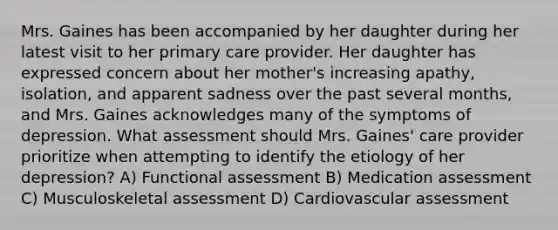 Mrs. Gaines has been accompanied by her daughter during her latest visit to her primary care provider. Her daughter has expressed concern about her mother's increasing apathy, isolation, and apparent sadness over the past several months, and Mrs. Gaines acknowledges many of the symptoms of depression. What assessment should Mrs. Gaines' care provider prioritize when attempting to identify the etiology of her depression? A) Functional assessment B) Medication assessment C) Musculoskeletal assessment D) Cardiovascular assessment