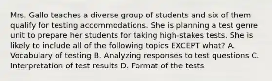 Mrs. Gallo teaches a diverse group of students and six of them qualify for testing accommodations. She is planning a test genre unit to prepare her students for taking high-stakes tests. She is likely to include all of the following topics EXCEPT what? A. Vocabulary of testing B. Analyzing responses to test questions C. Interpretation of test results D. Format of the tests