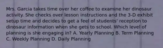 Mrs. Garcia takes time over her coffee to examine her dinosaur activity. She checks over lesson instructions and the 3-D exhibit setup time and decides to get a feel of students' reception to dinosaur information when she gets to school. Which level of planning is she engaging in? A. Yearly Planning B. Term Planning C. Weekly Planning D. Daily Planning