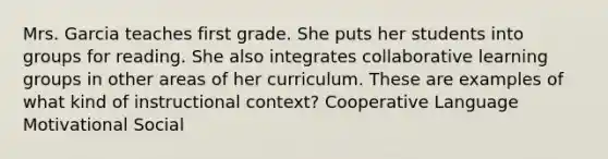 Mrs. Garcia teaches first grade. She puts her students into groups for reading. She also integrates collaborative learning groups in other areas of her curriculum. These are examples of what kind of instructional context? Cooperative Language Motivational Social