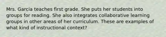 Mrs. Garcia teaches first grade. She puts her students into groups for reading. She also integrates collaborative learning groups in other areas of her curriculum. These are examples of what kind of instructional context?