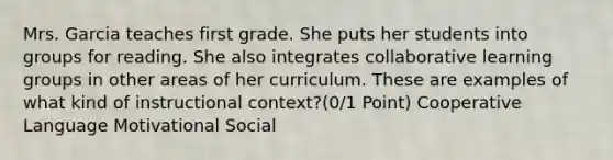 Mrs. Garcia teaches first grade. She puts her students into groups for reading. She also integrates collaborative learning groups in other areas of her curriculum. These are examples of what kind of instructional context?(0/1 Point) Cooperative Language Motivational Social