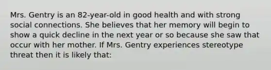 Mrs. Gentry is an 82-year-old in good health and with strong social connections. She believes that her memory will begin to show a quick decline in the next year or so because she saw that occur with her mother. If Mrs. Gentry experiences stereotype threat then it is likely that: