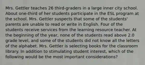 Mrs. Gettler teaches 26 third-graders in a large inner city school. About one-third of her students participate in the ESL program at the school. Mrs. Gettler suspects that some of the students' parents are unable to read or write in English. Four of the students receive services from the learning resource teacher. At the beginning of the year, none of the students read above 2.0 grade level, and some of the students did not know all the letters of the alphabet. Mrs. Gettler is selecting books for the classroom library. In addition to stimulating student interest, which of the following would be the most important considerations?