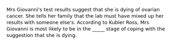 Mrs Giovanni's test results suggest that she is dying of ovarian cancer. She tells her family that the lab must have mixed up her results with someone else's. According to Kubler Ross, Mrs Giovanni is most likely to be in the _____ stage of coping with the suggestion that she is dying.