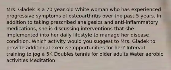 Mrs. Gladek is a​ 70-year-old White woman who has experienced progressive symptoms of osteoarthritis over the past 5 years. In addition to taking prescribed analgesics and​ anti-inflammatory medications, she is discussing interventions that she implemented into her daily lifestyle to manage her disease condition. Which activity would you suggest to Mrs. Gladek to provide additional exercise opportunities for​ her? Interval training to jog a 5K Doubles tennis for older adults Water aerobic activities Meditation