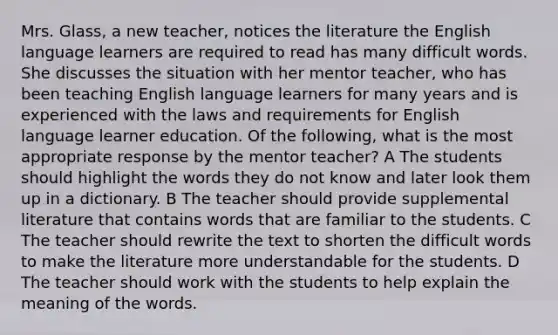 Mrs. Glass, a new teacher, notices the literature the English language learners are required to read has many difficult words. She discusses the situation with her mentor teacher, who has been teaching English language learners for many years and is experienced with the laws and requirements for English language learner education. Of the following, what is the most appropriate response by the mentor teacher? A The students should highlight the words they do not know and later look them up in a dictionary. B The teacher should provide supplemental literature that contains words that are familiar to the students. C The teacher should rewrite the text to shorten the difficult words to make the literature more understandable for the students. D The teacher should work with the students to help explain the meaning of the words.