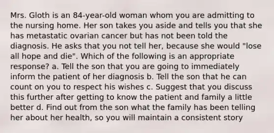 Mrs. Gloth is an 84-year-old woman whom you are admitting to the nursing home. Her son takes you aside and tells you that she has metastatic ovarian cancer but has not been told the diagnosis. He asks that you not tell her, because she would "lose all hope and die". Which of the following is an appropriate response? a. Tell the son that you are going to immediately inform the patient of her diagnosis b. Tell the son that he can count on you to respect his wishes c. Suggest that you discuss this further after getting to know the patient and family a little better d. Find out from the son what the family has been telling her about her health, so you will maintain a consistent story