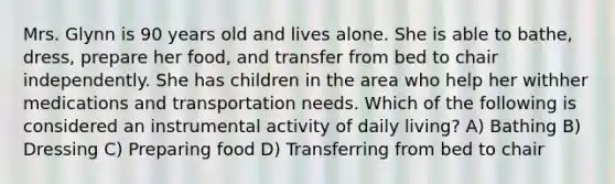 Mrs. Glynn is 90 years old and lives alone. She is able to bathe, dress, prepare her food, and transfer from bed to chair independently. She has children in the area who help her withher medications and transportation needs. Which of the following is considered an instrumental activity of daily living? A) Bathing B) Dressing C) Preparing food D) Transferring from bed to chair