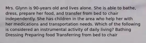 Mrs. Glynn is 90-years old and lives alone. She is able to bathe, dress, prepare her food, and transfer from bed to chair independently. She has children in the area who help her with her medications and transportation needs. Which of the following is considered an instrumental activity of daily living? Bathing Dressing Preparing food Transferring from bed to chair