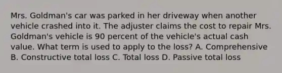 Mrs. Goldman's car was parked in her driveway when another vehicle crashed into it. The adjuster claims the cost to repair Mrs. Goldman's vehicle is 90 percent of the vehicle's actual cash value. What term is used to apply to the loss? A. Comprehensive B. Constructive total loss C. Total loss D. Passive total loss