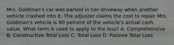 Mrs. Goldman's car was parked in her driveway when another vehicle crashed into it. The adjuster claims the cost to repair Mrs. Goldman's vehicle is 90 percent of the vehicle's actual cash value. What term is used to apply to the loss? A. Comprehensive B. Constructive Total Loss C. Total Loss D. Passive Total Loss