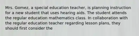 Mrs. Gomez, a special education teacher, is planning instruction for a new student that uses hearing aids. The student attends the regular education mathematics class. In collaboration with the regular education teacher regarding lesson plans, they should first consider the