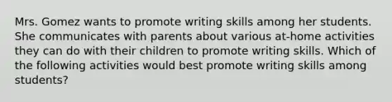 Mrs. Gomez wants to promote writing skills among her students. She communicates with parents about various at-home activities they can do with their children to promote writing skills. Which of the following activities would best promote writing skills among students?