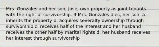 Mrs. Gonzales and her son, Jose, own property as joint tenants with the right of survivorship. If Mrs. Gonzales dies, her son: a. inherits the property b. acquires severalty ownership through survivorship c. receives half of the interest and her husband receives the other half by marital rights d. her husband receives her interest through survivorship