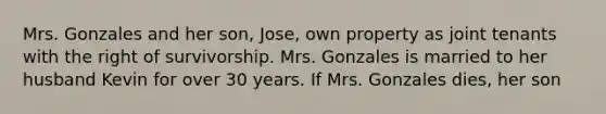 Mrs. Gonzales and her son, Jose, own property as joint tenants with the right of survivorship. Mrs. Gonzales is married to her husband Kevin for over 30 years. If Mrs. Gonzales dies, her son