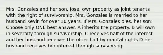 Mrs. Gonzales and her son, Jose, own property as joint tenants with the right of survivorship. Mrs. Gonzales is married to her husband Kevin for over 30 years. If Mrs. Gonzales dies, her son: Choose only ONE best answer. A inherits the property. B will own in severalty through survivorship. C receives half of the interest and her husband receives the other half by marital rights D Her husband receives her interest through survivorship