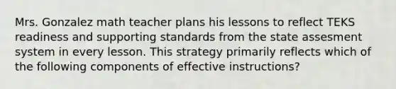 Mrs. Gonzalez math teacher plans his lessons to reflect TEKS readiness and supporting standards from the state assesment system in every lesson. This strategy primarily reflects which of the following components of effective instructions?