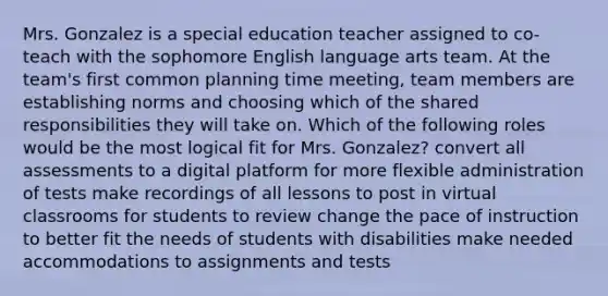 Mrs. Gonzalez is a special education teacher assigned to co-teach with the sophomore English language arts team. At the team's first common planning time meeting, team members are establishing norms and choosing which of the shared responsibilities they will take on. Which of the following roles would be the most logical fit for Mrs. Gonzalez? convert all assessments to a digital platform for more flexible administration of tests make recordings of all lessons to post in virtual classrooms for students to review change the pace of instruction to better fit the needs of students with disabilities make needed accommodations to assignments and tests