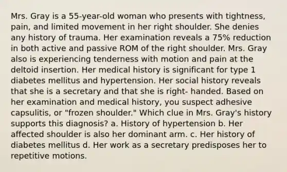 Mrs. Gray is a 55-year-old woman who presents with tightness, pain, and limited movement in her right shoulder. She denies any history of trauma. Her examination reveals a 75% reduction in both active and passive ROM of the right shoulder. Mrs. Gray also is experiencing tenderness with motion and pain at the deltoid insertion. Her medical history is significant for type 1 diabetes mellitus and hypertension. Her social history reveals that she is a secretary and that she is right- handed. Based on her examination and medical history, you suspect adhesive capsulitis, or "frozen shoulder." Which clue in Mrs. Gray's history supports this diagnosis? a. History of hypertension b. Her affected shoulder is also her dominant arm. c. Her history of diabetes mellitus d. Her work as a secretary predisposes her to repetitive motions.