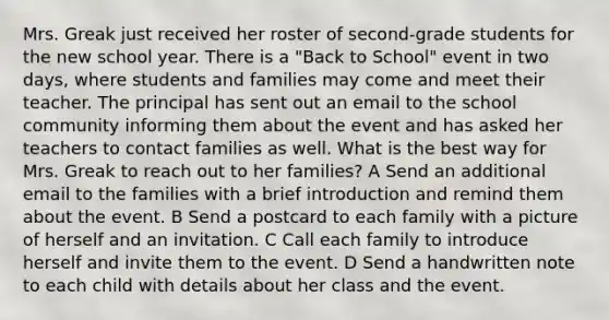 Mrs. Greak just received her roster of second-grade students for the new school year. There is a "Back to School" event in two days, where students and families may come and meet their teacher. The principal has sent out an email to the school community informing them about the event and has asked her teachers to contact families as well. What is the best way for Mrs. Greak to reach out to her families? A Send an additional email to the families with a brief introduction and remind them about the event. B Send a postcard to each family with a picture of herself and an invitation. C Call each family to introduce herself and invite them to the event. D Send a handwritten note to each child with details about her class and the event.