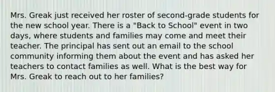 Mrs. Greak just received her roster of second-grade students for the new school year. There is a "Back to School" event in two days, where students and families may come and meet their teacher. The principal has sent out an email to the school community informing them about the event and has asked her teachers to contact families as well. What is the best way for Mrs. Greak to reach out to her families?