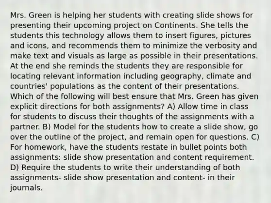 Mrs. Green is helping her students with creating slide shows for presenting their upcoming project on Continents. She tells the students this technology allows them to insert figures, pictures and icons, and recommends them to minimize the verbosity and make text and visuals as large as possible in their presentations. At the end she reminds the students they are responsible for locating relevant information including geography, climate and countries' populations as the content of their presentations. Which of the following will best ensure that Mrs. Green has given explicit directions for both assignments? A) Allow time in class for students to discuss their thoughts of the assignments with a partner. B) Model for the students how to create a slide show, go over the outline of the project, and remain open for questions. C) For homework, have the students restate in bullet points both assignments: slide show presentation and content requirement. D) Require the students to write their understanding of both assignments- slide show presentation and content- in their journals.