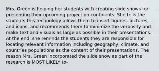 Mrs. Green is helping her students with creating slide shows for presenting their upcoming project on continents. She tells the students this technology allows them to insert figures, pictures, and icons, and recommends them to minimize the verbosity and make text and visuals as large as possible in their presentations. At the end, she reminds the students they are responsible for locating relevant information including geography, climate, and countries populations as the content of their presentations. The reason Mrs. Green incorporated the slide show as part of the research is MOST LIKELY to-